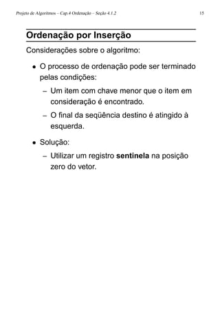 Projeto de Algoritmos – Cap.4 Ordenação – Seção 4.1.2 15
Ordenação por Inserção
Considerações sobre o algoritmo:
• O processo de ordenação pode ser terminado
pelas condições:
– Um item com chave menor que o item em
consideração é encontrado.
– O ﬁnal da seqüência destino é atingido à
esquerda.
• Solução:
– Utilizar um registro sentinela na posição
zero do vetor.
 