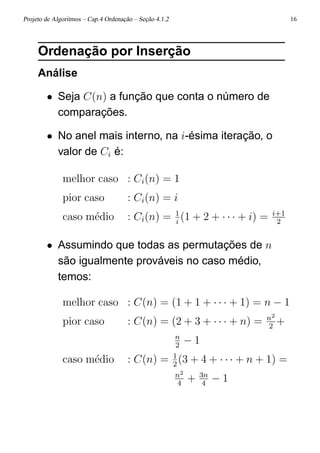 Projeto de Algoritmos – Cap.4 Ordenação – Seção 4.1.2 16
Ordenação por Inserção
Análise
• Seja C(n) a função que conta o número de
comparações.
• No anel mais interno, na i-ésima iteração, o
valor de Ci é:
melhor caso : Ci(n) = 1
pior caso : Ci(n) = i
caso m´edio : Ci(n) = 1
i
(1 + 2 + · · · + i) = i+1
2
• Assumindo que todas as permutações de n
são igualmente prováveis no caso médio,
temos:
melhor caso : C(n) = (1 + 1 + · · · + 1) = n − 1
pior caso : C(n) = (2 + 3 + · · · + n) = n2
2
+
n
2
− 1
caso m´edio : C(n) = 1
2
(3 + 4 + · · · + n + 1) =
n2
4
+ 3n
4
− 1
 