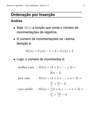 Projeto de Algoritmos – Cap.4 Ordenação – Seção 4.1.2 17
Ordenação por Inserção
Análise
• Seja M(n) a função que conta o número de
movimentações de registros.
• O número de movimentações na i-ésima
iteração é:
Mi(n) = Ci(n) − 1 + 3 = Ci(n) + 2
• Logo, o número de movimentos é:
melhor caso : M(n) = (3 + 3 + · · · + 3) =
3(n − 1)
pior caso : M(n) = (4 + 5 + · · · + n + 2) =
n2
2
+ 5n
2
− 3
caso m´edio : M(n) = 1
2
(5 + 6 + · · · + n + 3) =
n2
4
+ 11n
4
− 3
 