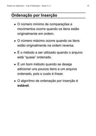 Projeto de Algoritmos – Cap.4 Ordenação – Seção 4.1.2 18
Ordenação por Inserção
• O número mínimo de comparações e
movimentos ocorre quando os itens estão
originalmente em ordem.
• O número máximo ocorre quando os itens
estão originalmente na ordem reversa.
• É o método a ser utilizado quando o arquivo
está “quase” ordenado.
• É um bom método quando se deseja
adicionar uns poucos itens a um arquivo
ordenado, pois o custo é linear.
• O algoritmo de ordenação por inserção é
estável.
 