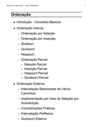 Projeto de Algoritmos – Cap.4 Ordenação 1
Ordenação
• Introdução - Conceitos Básicos
• Ordenação Interna
– Ordenação por Seleção
– Ordenação por Inserção
– Shellsort
– Quicksort
– Heapsort
– Ordenação Parcial
∗ Seleção Parcial
∗ Inserção Parcial
∗ Heapsort Parcial
∗ Quicksort Parcial
• Ordenação Externa
– Intercalação Balanceada de Vários
Caminhos
– Implementação por meio de Seleção por
Substituição
– Considerações Práticas
– Intercalação Polifásica
– Quicksort Externo
 