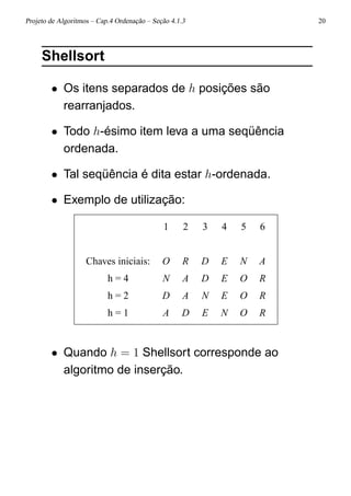 Projeto de Algoritmos – Cap.4 Ordenação – Seção 4.1.3 20
Shellsort
• Os itens separados de h posições são
rearranjados.
• Todo h-ésimo item leva a uma seqüência
ordenada.
• Tal seqüência é dita estar h-ordenada.
• Exemplo de utilização:
1 2 3 4 5 6
Chaves iniciais: O R D E N A
h = 4 N A D E O R
h = 2 D A N E O R
h = 1 A D E N O R
• Quando h = 1 Shellsort corresponde ao
algoritmo de inserção.
 