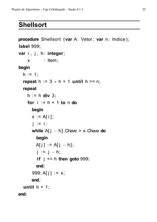 Projeto de Algoritmos – Cap.4 Ordenação – Seção 4.1.3 22
Shellsort
procedure Shellsort (var A: Vetor ; var n: Indice );
label 999;
var i , j , h: integer;
x : Item;
begin
h := 1;
repeat h := 3 ∗ h + 1 until h >= n;
repeat
h := h div 3;
for i := h + 1 to n do
begin
x := A[ i ];
j := i ;
while A[ j − h].Chave > x.Chave do
begin
A[ j ] := A[ j − h];
j := j − h;
if j <= h then goto 999;
end;
999: A[ j ] := x;
end;
until h = 1;
end;
 