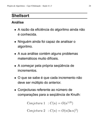 Projeto de Algoritmos – Cap.4 Ordenação – Seção 4.1.3 24
Shellsort
Análise
• A razão da eﬁciência do algoritmo ainda não
é conhecida.
• Ninguém ainda foi capaz de analisar o
algoritmo.
• A sua análise contém alguns problemas
matemáticos muito difíceis.
• A começar pela própria seqüência de
incrementos.
• O que se sabe é que cada incremento não
deve ser múltiplo do anterior.
• Conjecturas referente ao número de
comparações para a seqüência de Knuth:
Conjetura 1 : C(n) = O(n1,25
)
Conjetura 2 : C(n) = O(n(ln n)2
)
 