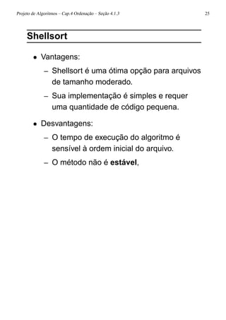 Projeto de Algoritmos – Cap.4 Ordenação – Seção 4.1.3 25
Shellsort
• Vantagens:
– Shellsort é uma ótima opção para arquivos
de tamanho moderado.
– Sua implementação é simples e requer
uma quantidade de código pequena.
• Desvantagens:
– O tempo de execução do algoritmo é
sensível à ordem inicial do arquivo.
– O método não é estável,
 