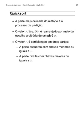 Projeto de Algoritmos – Cap.4 Ordenação – Seção 4.1.4 27
Quicksort
• A parte mais delicada do método é o
processo de partição.
• O vetor A[Esq..Dir] é rearranjado por meio da
escolha arbitrária de um pivô x.
• O vetor A é particionado em duas partes:
– A parte esquerda com chaves menores ou
iguais a x.
– A parte direita com chaves maiores ou
iguais a x.
 