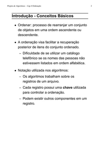 Projeto de Algoritmos – Cap.4 Ordenação 2
Introdução - Conceitos Básicos
• Ordenar: processo de rearranjar um conjunto
de objetos em uma ordem ascendente ou
descendente.
• A ordenação visa facilitar a recuperação
posterior de itens do conjunto ordenado.
– Diﬁculdade de se utilizar um catálogo
telefônico se os nomes das pessoas não
estivessem listados em ordem alfabética.
• Notação utilizada nos algoritmos:
– Os algoritmos trabalham sobre os
registros de um arquivo.
– Cada registro possui uma chave utilizada
para controlar a ordenação.
– Podem existir outros componentes em um
registro.
 