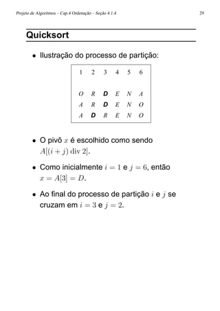Projeto de Algoritmos – Cap.4 Ordenação – Seção 4.1.4 29
Quicksort
• Ilustração do processo de partição:
1 2 3 4 5 6
O R D E N A
A R D E N O
A D R E N O
• O pivô x é escolhido como sendo
A[(i + j) div 2].
• Como inicialmente i = 1 e j = 6, então
x = A[3] = D.
• Ao ﬁnal do processo de partição i e j se
cruzam em i = 3 e j = 2.
 