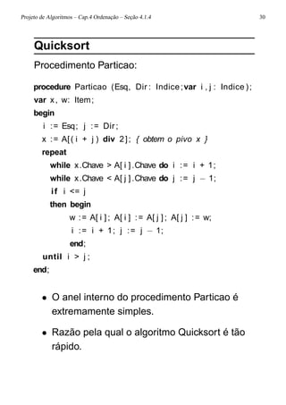 Projeto de Algoritmos – Cap.4 Ordenação – Seção 4.1.4 30
Quicksort
Procedimento Particao:
procedure Particao (Esq, Dir : Indice;var i , j : Indice );
var x, w: Item;
begin
i := Esq; j := Dir ;
x := A[( i + j ) div 2]; { obtem o pivo x }
repeat
while x.Chave > A[ i ].Chave do i := i + 1;
while x.Chave < A[ j ].Chave do j := j − 1;
if i <= j
then begin
w := A[ i ] ; A[ i ] := A[ j ] ; A[ j ] := w;
i := i + 1; j := j − 1;
end;
until i > j ;
end;
• O anel interno do procedimento Particao é
extremamente simples.
• Razão pela qual o algoritmo Quicksort é tão
rápido.
 