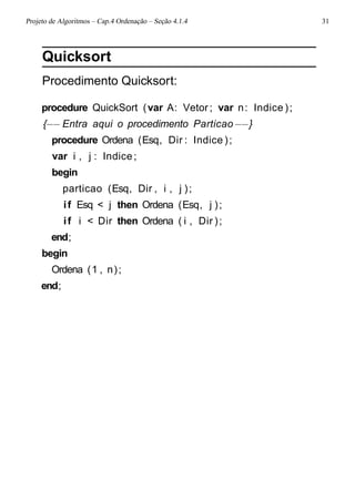 Projeto de Algoritmos – Cap.4 Ordenação – Seção 4.1.4 31
Quicksort
Procedimento Quicksort:
procedure QuickSort (var A: Vetor ; var n: Indice );
{−− Entra aqui o procedimento Particao−−}
procedure Ordena (Esq, Dir : Indice );
var i , j : Indice;
begin
particao (Esq, Dir , i , j );
if Esq < j then Ordena (Esq, j );
if i < Dir then Ordena ( i , Dir );
end;
begin
Ordena (1 , n);
end;
 