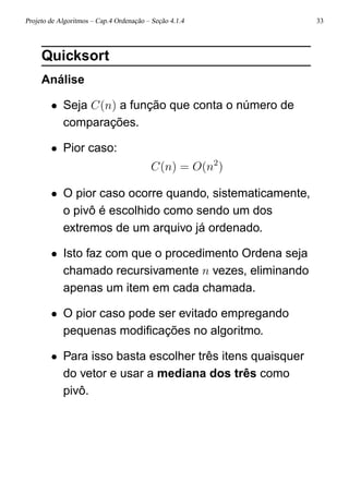 Projeto de Algoritmos – Cap.4 Ordenação – Seção 4.1.4 33
Quicksort
Análise
• Seja C(n) a função que conta o número de
comparações.
• Pior caso:
C(n) = O(n2
)
• O pior caso ocorre quando, sistematicamente,
o pivô é escolhido como sendo um dos
extremos de um arquivo já ordenado.
• Isto faz com que o procedimento Ordena seja
chamado recursivamente n vezes, eliminando
apenas um item em cada chamada.
• O pior caso pode ser evitado empregando
pequenas modiﬁcações no algoritmo.
• Para isso basta escolher três itens quaisquer
do vetor e usar a mediana dos três como
pivô.
 