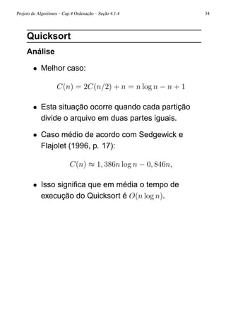 Projeto de Algoritmos – Cap.4 Ordenação – Seção 4.1.4 34
Quicksort
Análise
• Melhor caso:
C(n) = 2C(n/2) + n = n log n − n + 1
• Esta situação ocorre quando cada partição
divide o arquivo em duas partes iguais.
• Caso médio de acordo com Sedgewick e
Flajolet (1996, p. 17):
C(n) ≈ 1, 386n log n − 0, 846n,
• Isso signiﬁca que em média o tempo de
execução do Quicksort é O(n log n).
 