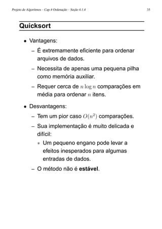 Projeto de Algoritmos – Cap.4 Ordenação – Seção 4.1.4 35
Quicksort
• Vantagens:
– É extremamente eﬁciente para ordenar
arquivos de dados.
– Necessita de apenas uma pequena pilha
como memória auxiliar.
– Requer cerca de n log n comparações em
média para ordenar n itens.
• Desvantagens:
– Tem um pior caso O(n2
) comparações.
– Sua implementação é muito delicada e
difícil:
∗ Um pequeno engano pode levar a
efeitos inesperados para algumas
entradas de dados.
– O método não é estável.
 