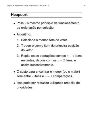 Projeto de Algoritmos – Cap.4 Ordenação – Seção 4.1.5 36
Heapsort
• Possui o mesmo princípio de funcionamento
da ordenação por seleção.
• Algoritmo:
1. Selecione o menor item do vetor.
2. Troque-o com o item da primeira posição
do vetor.
3. Repita estas operações com os n − 1 itens
restantes, depois com os n − 2 itens, e
assim sucessivamente.
• O custo para encontrar o menor (ou o maior)
item entre n itens é n − 1 comparações.
• Isso pode ser reduzido utilizando uma ﬁla de
prioridades.
 