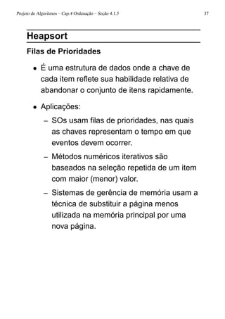 Projeto de Algoritmos – Cap.4 Ordenação – Seção 4.1.5 37
Heapsort
Filas de Prioridades
• É uma estrutura de dados onde a chave de
cada item reﬂete sua habilidade relativa de
abandonar o conjunto de itens rapidamente.
• Aplicações:
– SOs usam ﬁlas de prioridades, nas quais
as chaves representam o tempo em que
eventos devem ocorrer.
– Métodos numéricos iterativos são
baseados na seleção repetida de um item
com maior (menor) valor.
– Sistemas de gerência de memória usam a
técnica de substituir a página menos
utilizada na memória principal por uma
nova página.
 