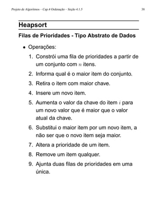 Projeto de Algoritmos – Cap.4 Ordenação – Seção 4.1.5 38
Heapsort
Filas de Prioridades - Tipo Abstrato de Dados
• Operações:
1. Constrói uma ﬁla de prioridades a partir de
um conjunto com n itens.
2. Informa qual é o maior item do conjunto.
3. Retira o item com maior chave.
4. Insere um novo item.
5. Aumenta o valor da chave do item i para
um novo valor que é maior que o valor
atual da chave.
6. Substitui o maior item por um novo item, a
não ser que o novo item seja maior.
7. Altera a prioridade de um item.
8. Remove um item qualquer.
9. Ajunta duas ﬁlas de prioridades em uma
única.
 