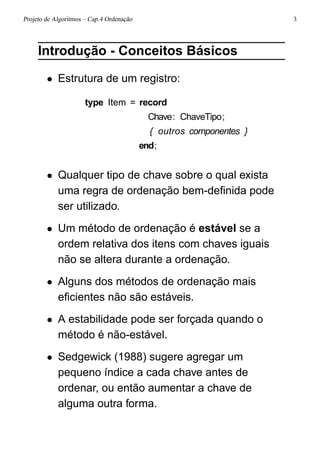 Projeto de Algoritmos – Cap.4 Ordenação 3
Introdução - Conceitos Básicos
• Estrutura de um registro:
type Item = record
Chave: ChaveTipo;
{ outros componentes }
end;
• Qualquer tipo de chave sobre o qual exista
uma regra de ordenação bem-deﬁnida pode
ser utilizado.
• Um método de ordenação é estável se a
ordem relativa dos itens com chaves iguais
não se altera durante a ordenação.
• Alguns dos métodos de ordenação mais
eﬁcientes não são estáveis.
• A estabilidade pode ser forçada quando o
método é não-estável.
• Sedgewick (1988) sugere agregar um
pequeno índice a cada chave antes de
ordenar, ou então aumentar a chave de
alguma outra forma.
 