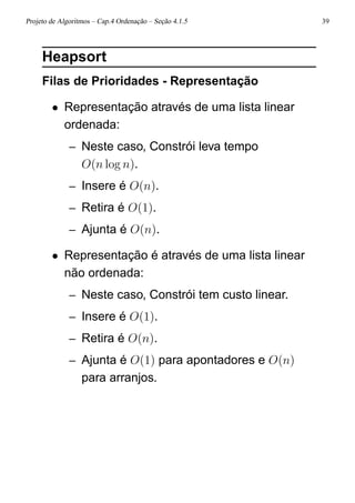 Projeto de Algoritmos – Cap.4 Ordenação – Seção 4.1.5 39
Heapsort
Filas de Prioridades - Representação
• Representação através de uma lista linear
ordenada:
– Neste caso, Constrói leva tempo
O(n log n).
– Insere é O(n).
– Retira é O(1).
– Ajunta é O(n).
• Representação é através de uma lista linear
não ordenada:
– Neste caso, Constrói tem custo linear.
– Insere é O(1).
– Retira é O(n).
– Ajunta é O(1) para apontadores e O(n)
para arranjos.
 