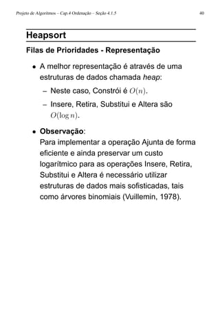 Projeto de Algoritmos – Cap.4 Ordenação – Seção 4.1.5 40
Heapsort
Filas de Prioridades - Representação
• A melhor representação é através de uma
estruturas de dados chamada heap:
– Neste caso, Constrói é O(n).
– Insere, Retira, Substitui e Altera são
O(log n).
• Observação:
Para implementar a operação Ajunta de forma
eﬁciente e ainda preservar um custo
logarítmico para as operações Insere, Retira,
Substitui e Altera é necessário utilizar
estruturas de dados mais soﬁsticadas, tais
como árvores binomiais (Vuillemin, 1978).
 
