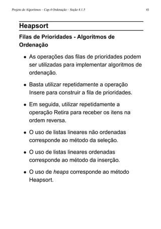 Projeto de Algoritmos – Cap.4 Ordenação – Seção 4.1.5 41
Heapsort
Filas de Prioridades - Algoritmos de
Ordenação
• As operações das ﬁlas de prioridades podem
ser utilizadas para implementar algoritmos de
ordenação.
• Basta utilizar repetidamente a operação
Insere para construir a ﬁla de prioridades.
• Em seguida, utilizar repetidamente a
operação Retira para receber os itens na
ordem reversa.
• O uso de listas lineares não ordenadas
corresponde ao método da seleção.
• O uso de listas lineares ordenadas
corresponde ao método da inserção.
• O uso de heaps corresponde ao método
Heapsort.
 