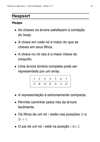 Projeto de Algoritmos – Cap.4 Ordenação – Seção 4.1.5 43
Heapsort
Heaps
• As chaves na árvore satisfazem a condição
do heap.
• A chave em cada nó é maior do que as
chaves em seus ﬁlhos.
• A chave no nó raiz é a maior chave do
conjunto.
• Uma árvore binária completa pode ser
representada por um array:
1 2 3 4 5 6 7
S R O E N A D
• A representação é extremamente compacta.
• Permite caminhar pelos nós da árvore
facilmente.
• Os ﬁlhos de um nó i estão nas posições 2i e
2i + 1.
• O pai de um nó i está na posição i div 2.
 
