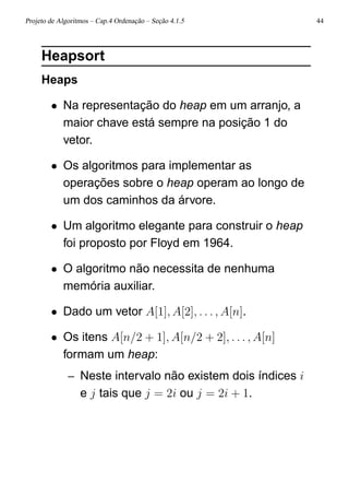 Projeto de Algoritmos – Cap.4 Ordenação – Seção 4.1.5 44
Heapsort
Heaps
• Na representação do heap em um arranjo, a
maior chave está sempre na posição 1 do
vetor.
• Os algoritmos para implementar as
operações sobre o heap operam ao longo de
um dos caminhos da árvore.
• Um algoritmo elegante para construir o heap
foi proposto por Floyd em 1964.
• O algoritmo não necessita de nenhuma
memória auxiliar.
• Dado um vetor A[1], A[2], . . . , A[n].
• Os itens A[n/2 + 1], A[n/2 + 2], . . . , A[n]
formam um heap:
– Neste intervalo não existem dois índices i
e j tais que j = 2i ou j = 2i + 1.
 