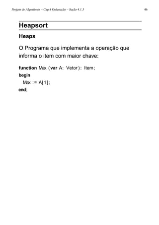 Projeto de Algoritmos – Cap.4 Ordenação – Seção 4.1.5 46
Heapsort
Heaps
O Programa que implementa a operação que
informa o item com maior chave:
function Max (var A: Vetor ): Item;
begin
Max := A[1];
end;
 