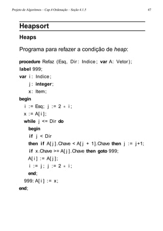 Projeto de Algoritmos – Cap.4 Ordenação – Seção 4.1.5 47
Heapsort
Heaps
Programa para refazer a condição de heap:
procedure Refaz (Esq, Dir : Indice ; var A: Vetor);
label 999;
var i : Indice;
j : integer;
x: Item;
begin
i := Esq; j := 2 ∗ i ;
x := A[ i ];
while j <= Dir do
begin
if j < Dir
then if A[ j ].Chave < A[ j + 1].Chave then j := j+1;
if x.Chave >= A[ j ].Chave then goto 999;
A[ i ] := A[ j ];
i := j ; j := 2 ∗ i ;
end;
999: A[ i ] := x;
end;
 