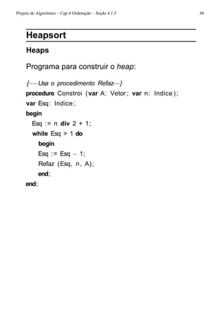 Projeto de Algoritmos – Cap.4 Ordenação – Seção 4.1.5 48
Heapsort
Heaps
Programa para construir o heap:
{−−Usa o procedimento Refaz−−}
procedure Constroi (var A: Vetor ; var n: Indice );
var Esq: Indice;
begin
Esq := n div 2 + 1;
while Esq > 1 do
begin
Esq := Esq − 1;
Refaz (Esq, n, A);
end;
end;
 