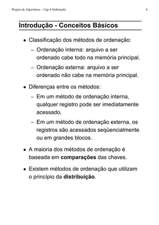 Projeto de Algoritmos – Cap.4 Ordenação 4
Introdução - Conceitos Básicos
• Classiﬁcação dos métodos de ordenação:
– Ordenação interna: arquivo a ser
ordenado cabe todo na memória principal.
– Ordenação externa: arquivo a ser
ordenado não cabe na memória principal.
• Diferenças entre os métodos:
– Em um método de ordenação interna,
qualquer registro pode ser imediatamente
acessado.
– Em um método de ordenação externa, os
registros são acessados seqüencialmente
ou em grandes blocos.
• A maioria dos métodos de ordenação é
baseada em comparações das chaves.
• Existem métodos de ordenação que utilizam
o princípio da distribuição.
 