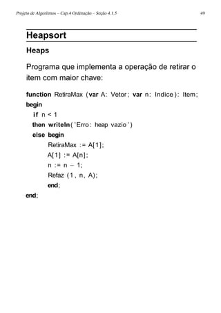 Projeto de Algoritmos – Cap.4 Ordenação – Seção 4.1.5 49
Heapsort
Heaps
Programa que implementa a operação de retirar o
item com maior chave:
function RetiraMax (var A: Vetor ; var n: Indice ): Item;
begin
if n < 1
then writeln( ’Erro : heap vazio ’ )
else begin
RetiraMax := A[1];
A[1] := A[n];
n := n − 1;
Refaz (1 , n, A);
end;
end;
 
