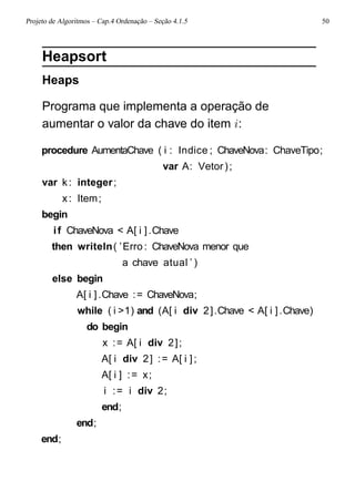 Projeto de Algoritmos – Cap.4 Ordenação – Seção 4.1.5 50
Heapsort
Heaps
Programa que implementa a operação de
aumentar o valor da chave do item i:
procedure AumentaChave ( i : Indice ; ChaveNova: ChaveTipo;
var A: Vetor);
var k: integer;
x: Item;
begin
if ChaveNova < A[ i ].Chave
then writeln( ’Erro : ChaveNova menor que
a chave atual ’ )
else begin
A[ i ].Chave := ChaveNova;
while ( i >1) and (A[ i div 2].Chave < A[ i ].Chave)
do begin
x := A[ i div 2];
A[ i div 2] := A[ i ];
A[ i ] := x;
i := i div 2;
end;
end;
end;
 