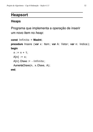 Projeto de Algoritmos – Cap.4 Ordenação – Seção 4.1.5 52
Heapsort
Heaps
Programa que implementa a operação de inserir
um novo item no heap:
const Infinito = MaxInt;
procedure Insere (var x: Item; var A: Vetor ; var n: Indice );
begin
n := n + 1;
A[n] := x;
A[n].Chave := −Infinito ;
AumentaChave(n, x.Chave, A);
end;
 