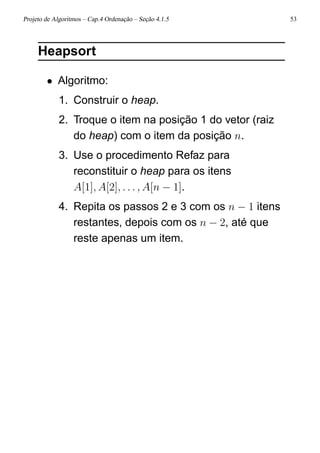Projeto de Algoritmos – Cap.4 Ordenação – Seção 4.1.5 53
Heapsort
• Algoritmo:
1. Construir o heap.
2. Troque o item na posição 1 do vetor (raiz
do heap) com o item da posição n.
3. Use o procedimento Refaz para
reconstituir o heap para os itens
A[1], A[2], . . . , A[n − 1].
4. Repita os passos 2 e 3 com os n − 1 itens
restantes, depois com os n − 2, até que
reste apenas um item.
 