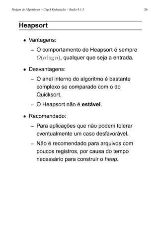 Projeto de Algoritmos – Cap.4 Ordenação – Seção 4.1.5 56
Heapsort
• Vantagens:
– O comportamento do Heapsort é sempre
O(n log n), qualquer que seja a entrada.
• Desvantagens:
– O anel interno do algoritmo é bastante
complexo se comparado com o do
Quicksort.
– O Heapsort não é estável.
• Recomendado:
– Para aplicações que não podem tolerar
eventualmente um caso desfavorável.
– Não é recomendado para arquivos com
poucos registros, por causa do tempo
necessário para construir o heap.
 