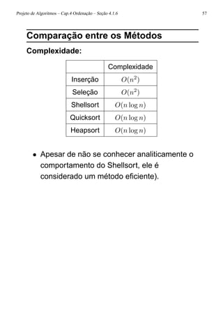 Projeto de Algoritmos – Cap.4 Ordenação – Seção 4.1.6 57
Comparação entre os Métodos
Complexidade:
Complexidade
Inserção O(n2)
Seleção O(n2)
Shellsort O(n log n)
Quicksort O(n log n)
Heapsort O(n log n)
• Apesar de não se conhecer analiticamente o
comportamento do Shellsort, ele é
considerado um método eﬁciente).
 