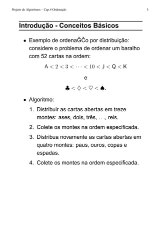 Projeto de Algoritmos – Cap.4 Ordenação 5
Introdução - Conceitos Básicos
• Exemplo de ordena ˘G ˇCo por distribuição:
considere o problema de ordenar um baralho
com 52 cartas na ordem:
A < 2 < 3 < · · · < 10 < J < Q < K
e
♣ < ♦ < ♥ < ♠.
• Algoritmo:
1. Distribuir as cartas abertas em treze
montes: ases, dois, três, . . ., reis.
2. Colete os montes na ordem especiﬁcada.
3. Distribua novamente as cartas abertas em
quatro montes: paus, ouros, copas e
espadas.
4. Colete os montes na ordem especiﬁcada.
 