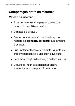 Projeto de Algoritmos – Cap.4 Ordenação – Seção 4.1.6 62
Comparação entre os Métodos
Método da Inserção:
• É o mais interessante para arquivos com
menos do que 20 elementos.
• O método é estável.
• Possui comportamento melhor do que o
método da bolha (Bubblesort) que também
é estável.
• Sua implementação é tão simples quanto as
implementações do Bubblesort e Seleção.
• Para arquivos já ordenados, o método é O(n).
• O custo é linear para adicionar alguns
elementos a um arquivo já ordenado.
 