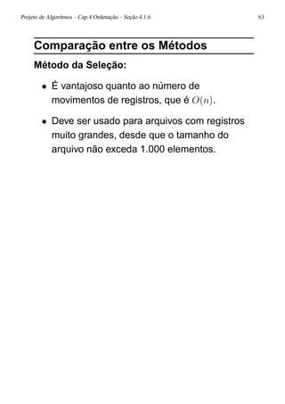 Projeto de Algoritmos – Cap.4 Ordenação – Seção 4.1.6 63
Comparação entre os Métodos
Método da Seleção:
• É vantajoso quanto ao número de
movimentos de registros, que é O(n).
• Deve ser usado para arquivos com registros
muito grandes, desde que o tamanho do
arquivo não exceda 1.000 elementos.
 