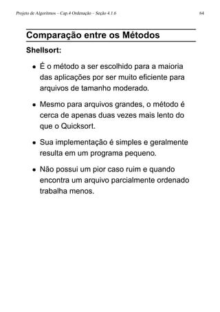 Projeto de Algoritmos – Cap.4 Ordenação – Seção 4.1.6 64
Comparação entre os Métodos
Shellsort:
• É o método a ser escolhido para a maioria
das aplicações por ser muito eﬁciente para
arquivos de tamanho moderado.
• Mesmo para arquivos grandes, o método é
cerca de apenas duas vezes mais lento do
que o Quicksort.
• Sua implementação é simples e geralmente
resulta em um programa pequeno.
• Não possui um pior caso ruim e quando
encontra um arquivo parcialmente ordenado
trabalha menos.
 