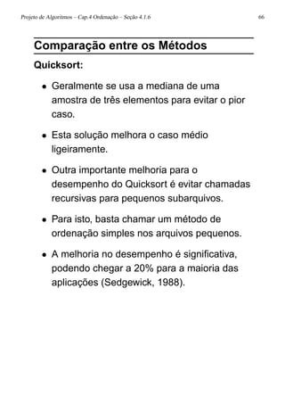 Projeto de Algoritmos – Cap.4 Ordenação – Seção 4.1.6 66
Comparação entre os Métodos
Quicksort:
• Geralmente se usa a mediana de uma
amostra de três elementos para evitar o pior
caso.
• Esta solução melhora o caso médio
ligeiramente.
• Outra importante melhoria para o
desempenho do Quicksort é evitar chamadas
recursivas para pequenos subarquivos.
• Para isto, basta chamar um método de
ordenação simples nos arquivos pequenos.
• A melhoria no desempenho é signiﬁcativa,
podendo chegar a 20% para a maioria das
aplicações (Sedgewick, 1988).
 