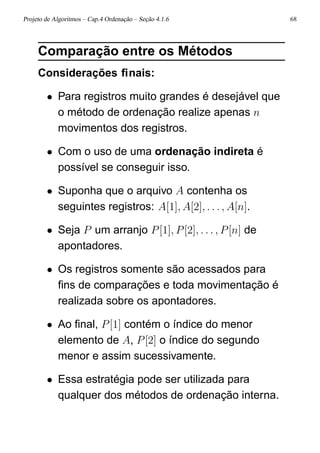 Projeto de Algoritmos – Cap.4 Ordenação – Seção 4.1.6 68
Comparação entre os Métodos
Considerações ﬁnais:
• Para registros muito grandes é desejável que
o método de ordenação realize apenas n
movimentos dos registros.
• Com o uso de uma ordenação indireta é
possível se conseguir isso.
• Suponha que o arquivo A contenha os
seguintes registros: A[1], A[2], . . . , A[n].
• Seja P um arranjo P[1], P[2], . . . , P[n] de
apontadores.
• Os registros somente são acessados para
ﬁns de comparações e toda movimentação é
realizada sobre os apontadores.
• Ao ﬁnal, P[1] contém o índice do menor
elemento de A, P[2] o índice do segundo
menor e assim sucessivamente.
• Essa estratégia pode ser utilizada para
qualquer dos métodos de ordenação interna.
 