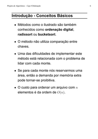 Projeto de Algoritmos – Cap.4 Ordenação 6
Introdução - Conceitos Básicos
• Métodos como o ilustrado são também
conhecidos como ordenação digital,
radixsort ou bucketsort.
• O método não utiliza comparação entre
chaves.
• Uma das diﬁculdades de implementar este
método está relacionada com o problema de
lidar com cada monte.
• Se para cada monte nós reservarmos uma
área, então a demanda por memória extra
pode tornar-se proibitiva.
• O custo para ordenar um arquivo com n
elementos é da ordem de O(n).
 