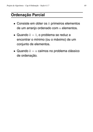 Projeto de Algoritmos – Cap.4 Ordenação – Seção 4.1.7 69
Ordenação Parcial
• Consiste em obter os k primeiros elementos
de um arranjo ordenado com n elementos.
• Quando k = 1, o problema se reduz a
encontrar o mínimo (ou o máximo) de um
conjunto de elementos.
• Quando k = n caímos no problema clássico
de ordenação.
 