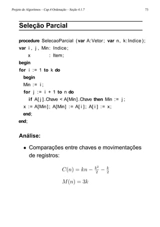 Projeto de Algoritmos – Cap.4 Ordenação – Seção 4.1.7 73
Seleção Parcial
procedure SelecaoParcial (var A:Vetor ; var n, k:Indice );
var i , j , Min: Indice;
x : Item;
begin
for i := 1 to k do
begin
Min := i ;
for j := i + 1 to n do
if A[ j ].Chave < A[Min].Chave then Min := j ;
x := A[Min] ; A[Min] := A[ i ] ; A[ i ] := x;
end;
end;
Análise:
• Comparações entre chaves e movimentações
de registros:
C(n) = kn − k2
2
− k
2
M(n) = 3k
 
