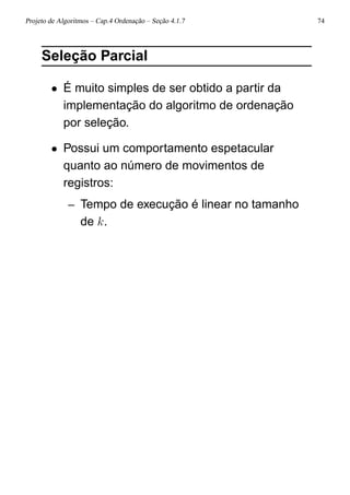 Projeto de Algoritmos – Cap.4 Ordenação – Seção 4.1.7 74
Seleção Parcial
• É muito simples de ser obtido a partir da
implementação do algoritmo de ordenação
por seleção.
• Possui um comportamento espetacular
quanto ao número de movimentos de
registros:
– Tempo de execução é linear no tamanho
de k.
 