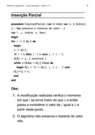Projeto de Algoritmos – Cap.4 Ordenação – Seção 4.1.7 76
Inserção Parcial
procedure InsercaoParcial (var A:Vetor;var n, k:Indice );
{−−Nao preserva o restante do vetor−−}
var i , j : Indice ; x: Item;
begin
for i := 2 to n do
begin
x := A[ i ];
if i > k then j := k else j := i − 1;
A[0] := x; { sentinela }
while x.Chave < A[ j ].Chave do
begin A[ j + 1] := A[ j ] ; j := j − 1; end;
A[ j +1] := x;
end;
end;
Obs:
1. A modiﬁcação realizada veriﬁca o momento
em que i se torna maior do que k e então
passa a considerar o valor de j igual a k a
partir deste ponto.
2. O algoritmo não preserva o restante do vetor
não.
 