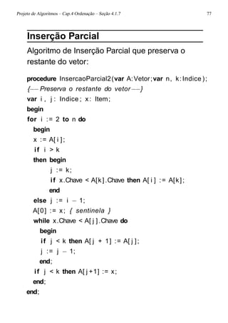 Projeto de Algoritmos – Cap.4 Ordenação – Seção 4.1.7 77
Inserção Parcial
Algoritmo de Inserção Parcial que preserva o
restante do vetor:
procedure InsercaoParcial2(var A:Vetor;var n, k:Indice );
{−−Preserva o restante do vetor−−}
var i , j : Indice ; x: Item;
begin
for i := 2 to n do
begin
x := A[ i ];
if i > k
then begin
j := k;
if x.Chave < A[k].Chave then A[ i ] := A[k];
end
else j := i − 1;
A[0] := x; { sentinela }
while x.Chave < A[ j ].Chave do
begin
if j < k then A[ j + 1] := A[ j ];
j := j − 1;
end;
if j < k then A[ j +1] := x;
end;
end;
 