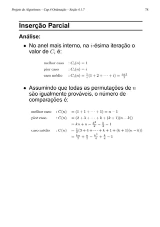 Projeto de Algoritmos – Cap.4 Ordenação – Seção 4.1.7 78
Inserção Parcial
Análise:
• No anel mais interno, na i-ésima iteração o
valor de Ci é:
melhor caso : Ci(n) = 1
pior caso : Ci(n) = i
caso m´edio : Ci(n) = 1
i
(1 + 2 + · · · + i) = i+1
2
• Assumindo que todas as permutações de n
são igualmente prováveis, o número de
comparações é:
melhor caso : C(n) = (1 + 1 + · · · + 1) = n − 1
pior caso : C(n) = (2 + 3 + · · · + k + (k + 1)(n − k))
= kn + n − k2
2
− k
2
− 1
caso m´edio : C(n) = 1
2
(3 + 4 + · · · + k + 1 + (k + 1)(n − k))
= kn
2
+ n
2
− k2
4
+ k
4
− 1
 