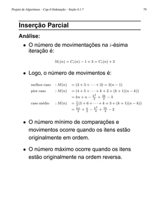 Projeto de Algoritmos – Cap.4 Ordenação – Seção 4.1.7 79
Inserção Parcial
Análise:
• O número de movimentações na i-ésima
iteração é:
Mi(n) = Ci(n) − 1 + 3 = Ci(n) + 2
• Logo, o número de movimentos é:
melhor caso : M(n) = (3 + 3 + · · · + 3) = 3(n − 1)
pior caso : M(n) = (4 + 5 + · · · + k + 2 + (k + 1)(n − k))
= kn + n − k2
2
+ 3k
2
− 3
caso m´edio : M(n) = 1
2
(5 + 6 + · · · + k + 3 + (k + 1)(n − k))
= kn
2
+ n
2
− k2
4
+ 5k
4
− 2
• O número mínimo de comparações e
movimentos ocorre quando os itens estão
originalmente em ordem.
• O número máximo ocorre quando os itens
estão originalmente na ordem reversa.
 